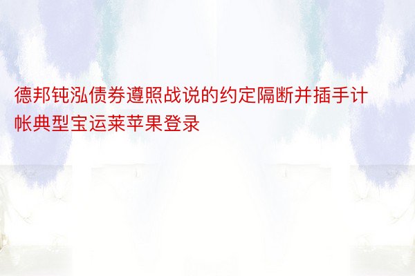 德邦钝泓债券遵照战说的约定隔断并插手计帐典型宝运莱苹果登录