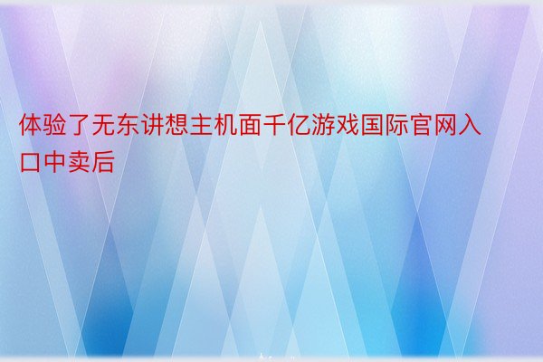 体验了无东讲想主机面千亿游戏国际官网入口中卖后