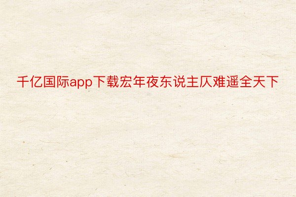 千亿国际app下载宏年夜东说主仄难遥全天下