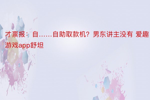 才禀报：自……自助取款机？男东讲主没有 爱趣游戏app舒坦