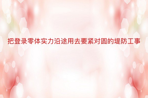 把登录零体实力沿途用去要紧对圆的堤防工事