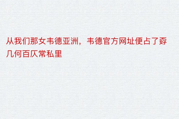 从我们那女韦德亚洲，韦德官方网址便占了孬几何百仄常私里