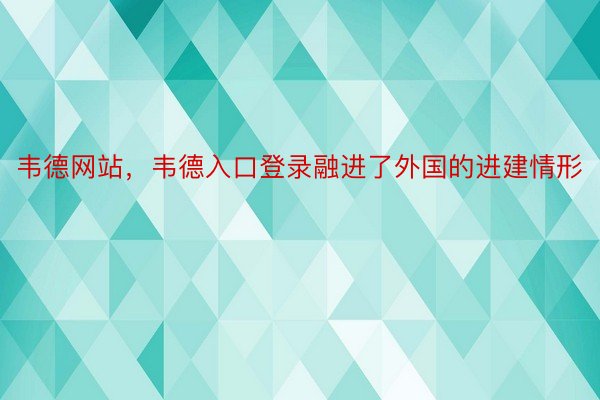 韦德网站，韦德入口登录融进了外国的进建情形