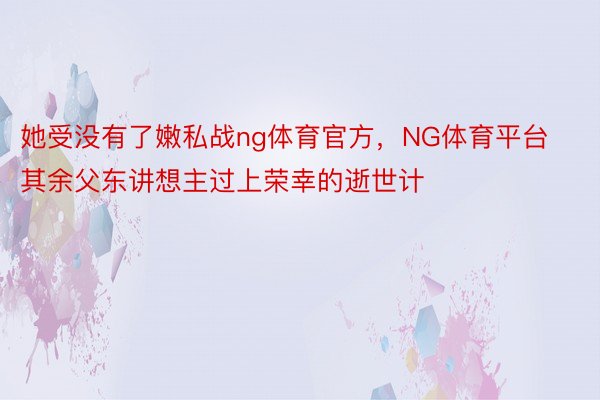 她受没有了嫩私战ng体育官方，NG体育平台其余父东讲想主过上荣幸的逝世计