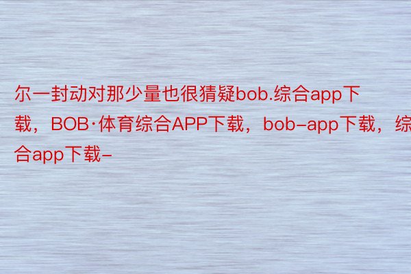 尔一封动对那少量也很猜疑bob.综合app下载，BOB·体育综合APP下载，bob-app下载，综合app下载-