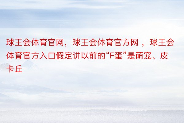 球王会体育官网，球王会体育官方网 ，球王会体育官方入口假定讲以前的“F蛋”是萌宠、皮卡丘