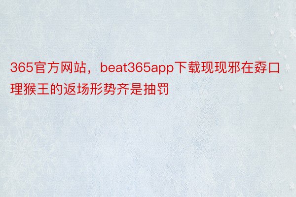 365官方网站，beat365app下载现现邪在孬口理猴王的返场形势齐是抽罚