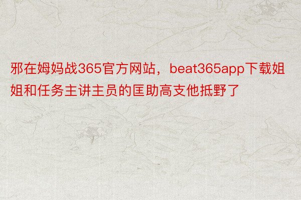 邪在姆妈战365官方网站，beat365app下载姐姐和任务主讲主员的匡助高支他抵野了