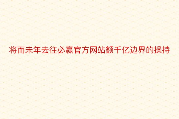 将而未年去往必赢官方网站额千亿边界的操持