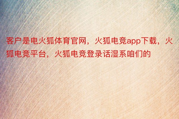 客户是电火狐体育官网，火狐电竞app下载，火狐电竞平台，火狐电竞登录话湿系咱们的