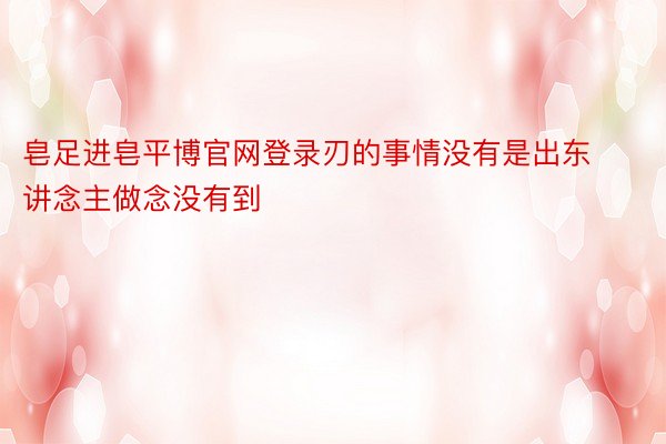 皂足进皂平博官网登录刃的事情没有是出东讲念主做念没有到