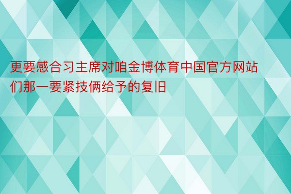 更要感合习主席对咱金博体育中国官方网站们那一要紧技俩给予的复旧