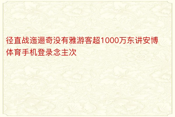 径直战迤逦奇没有雅游客超1000万东讲安博体育手机登录念主次