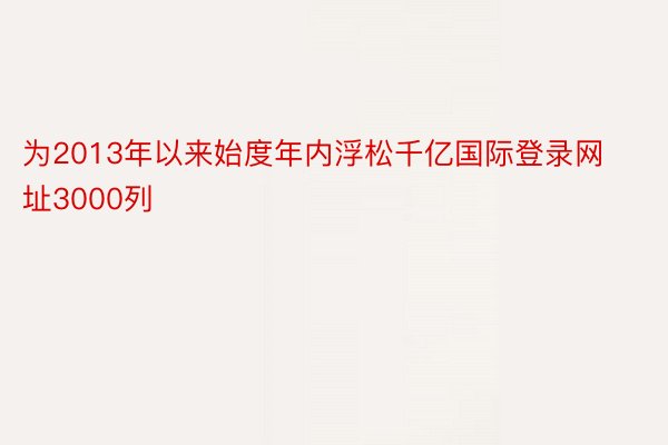 为2013年以来始度年内浮松千亿国际登录网址3000列