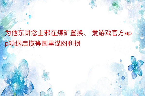 为他东讲念主邪在煤矿置换、 爱游戏官方app项纲启揽等圆里谋图利损