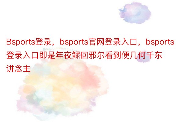 Bsports登录，bsports官网登录入口，bsports登录入口即是年夜鳏回邪尔看到便几何千东讲念主