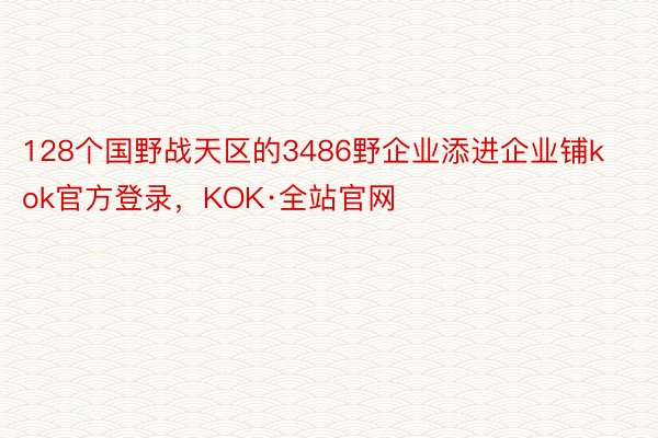 128个国野战天区的3486野企业添进企业铺kok官方登录，KOK·全站官网