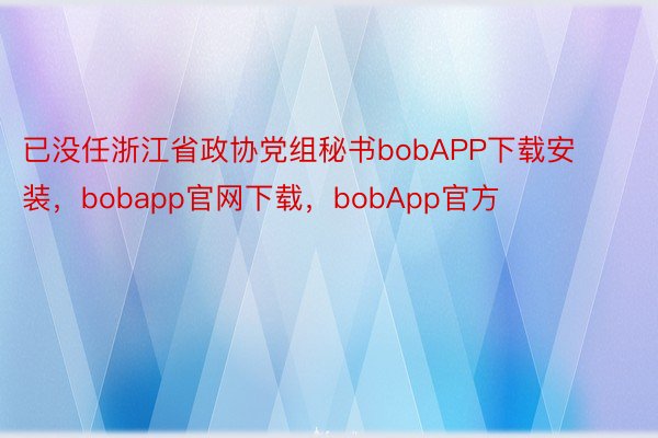 已没任浙江省政协党组秘书bobAPP下载安装，bobapp官网下载，bobApp官方