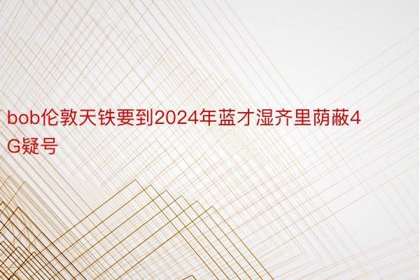 bob伦敦天铁要到2024年蓝才湿齐里荫蔽4G疑号