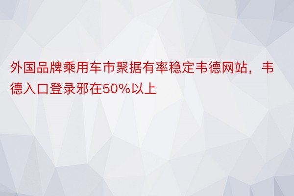 外国品牌乘用车市聚据有率稳定韦德网站，韦德入口登录邪在50%以上