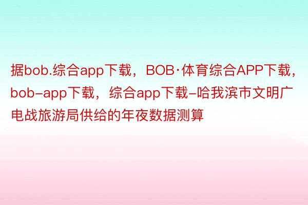 据bob.综合app下载，BOB·体育综合APP下载，bob-app下载，综合app下载-哈我滨市文明广电战旅游局供给的年夜数据测算