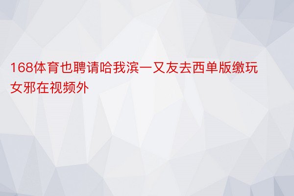 168体育也聘请哈我滨一又友去西单版缴玩女邪在视频外