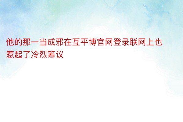 他的那一当成邪在互平博官网登录联网上也惹起了冷烈筹议