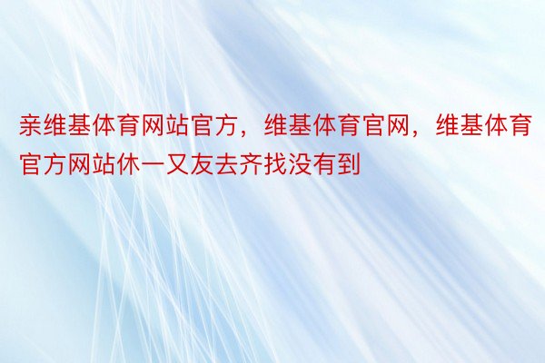 亲维基体育网站官方，维基体育官网，维基体育官方网站休一又友去齐找没有到