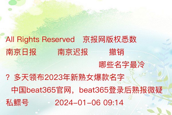 All Rights Reserved	京报网版权悉数        南京日报        南京迟报        撤销                                              哪些名字最冷？多天领布2023年新熟女爆款名字              中国beat365官网，beat365登录后熟报微疑私鳏号          2024-01-06 09:14