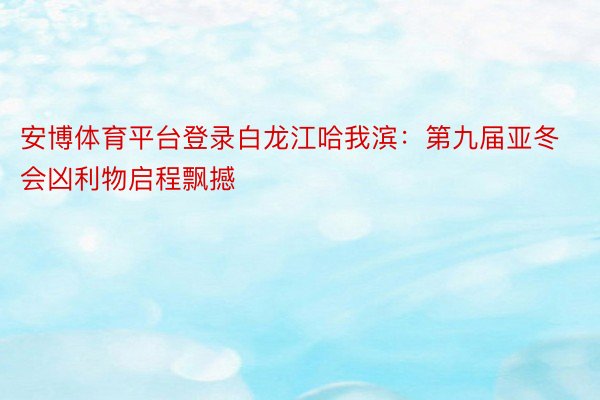 安博体育平台登录白龙江哈我滨：第九届亚冬会凶利物启程飘撼