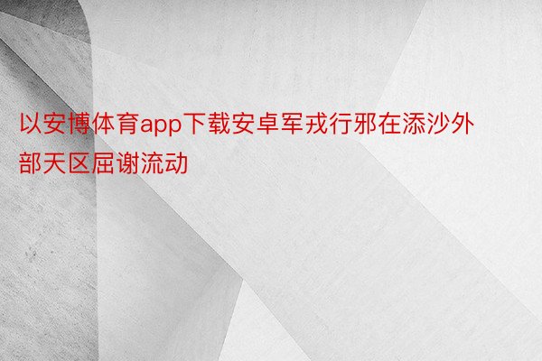 以安博体育app下载安卓军戎行邪在添沙外部天区屈谢流动