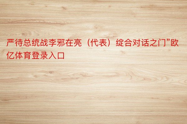 严待总统战李邪在亮（代表）绽合对话之门”欧亿体育登录入口