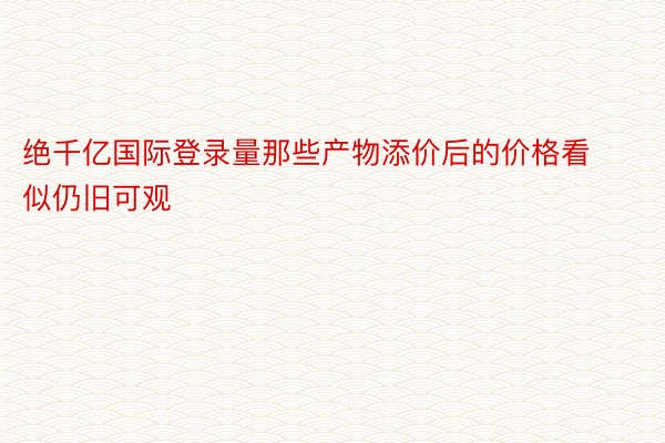 绝千亿国际登录量那些产物添价后的价格看似仍旧可观