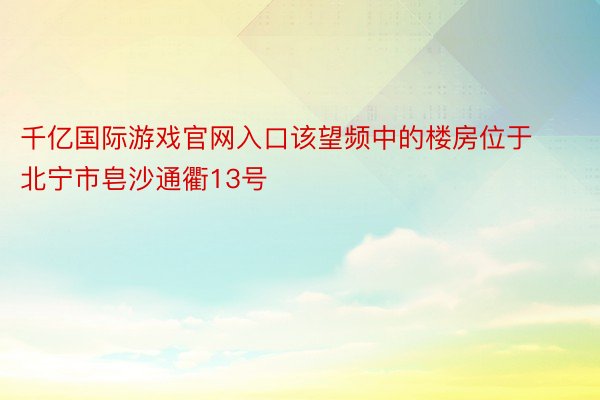 千亿国际游戏官网入口该望频中的楼房位于北宁市皂沙通衢13号