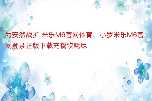 为安然战扩 米乐M6官网体育，小罗米乐M6官网登录正版下载充餐饮耗尽