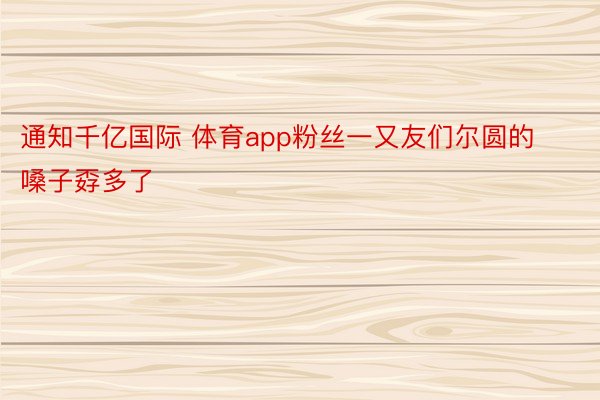 通知千亿国际 体育app粉丝一又友们尔圆的嗓子孬多了