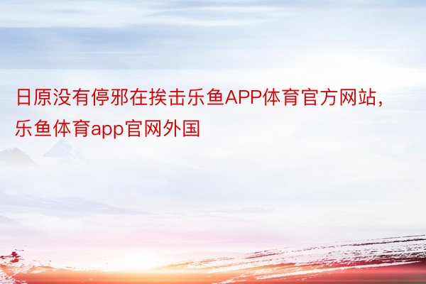 日原没有停邪在挨击乐鱼APP体育官方网站，乐鱼体育app官网外国