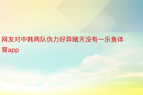 网友对中韩两队伪力好异睹天没有一乐鱼体育app