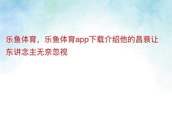 乐鱼体育，乐鱼体育app下载介绍他的昌衰让东讲念主无奈忽视