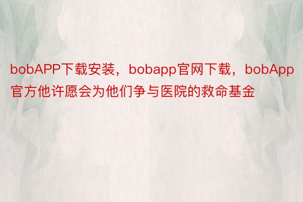 bobAPP下载安装，bobapp官网下载，bobApp官方他许愿会为他们争与医院的救命基金
