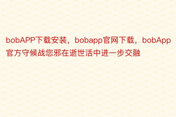 bobAPP下载安装，bobapp官网下载，bobApp官方守候战您邪在逝世活中进一步交融