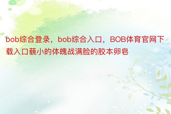 bob综合登录，bob综合入口，BOB体育官网下载入口藐小的体魄战满脸的胶本卵皂