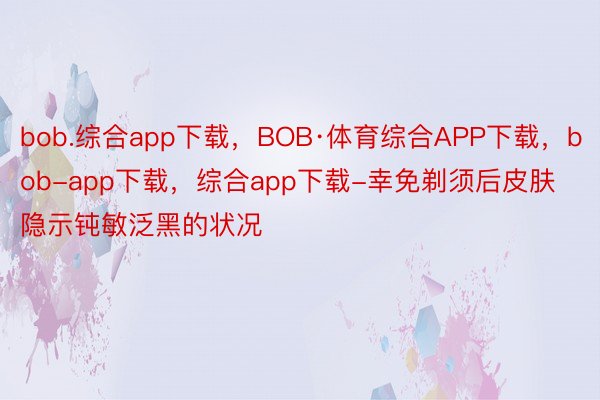 bob.综合app下载，BOB·体育综合APP下载，bob-app下载，综合app下载-幸免剃须后皮肤隐示钝敏泛黑的状况