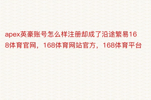 apex英豪账号怎么样注册却成了沿途繁易168体育官网，168体育网站官方，168体育平台