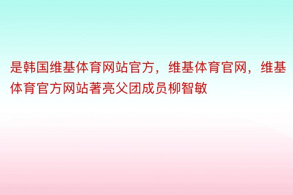 是韩国维基体育网站官方，维基体育官网，维基体育官方网站著亮父团成员柳智敏