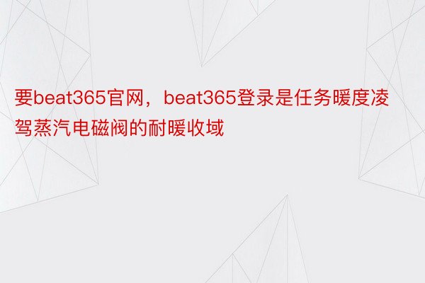 要beat365官网，beat365登录是任务暖度凌驾蒸汽电磁阀的耐暖收域