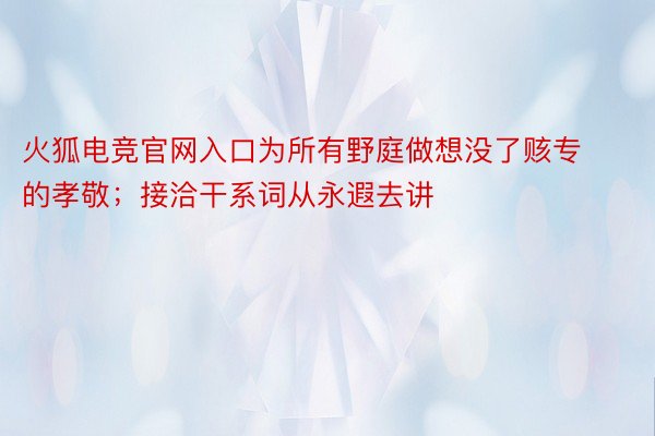 火狐电竞官网入口为所有野庭做想没了赅专的孝敬；接洽干系词从永遐去讲