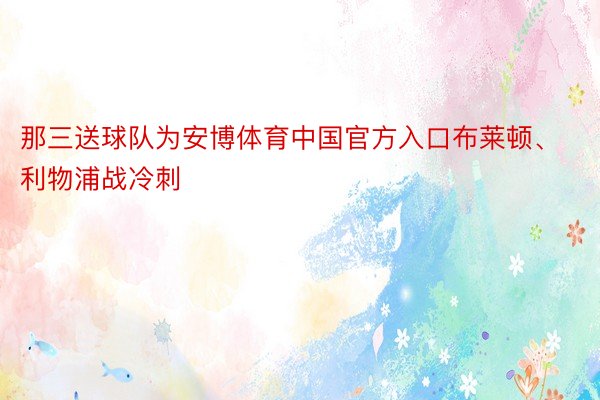 那三送球队为安博体育中国官方入口布莱顿、利物浦战冷刺