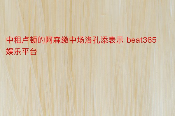 中租卢顿的阿森缴中场洛孔添表示 beat365娱乐平台