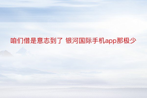 咱们借是意志到了 银河国际手机app那极少